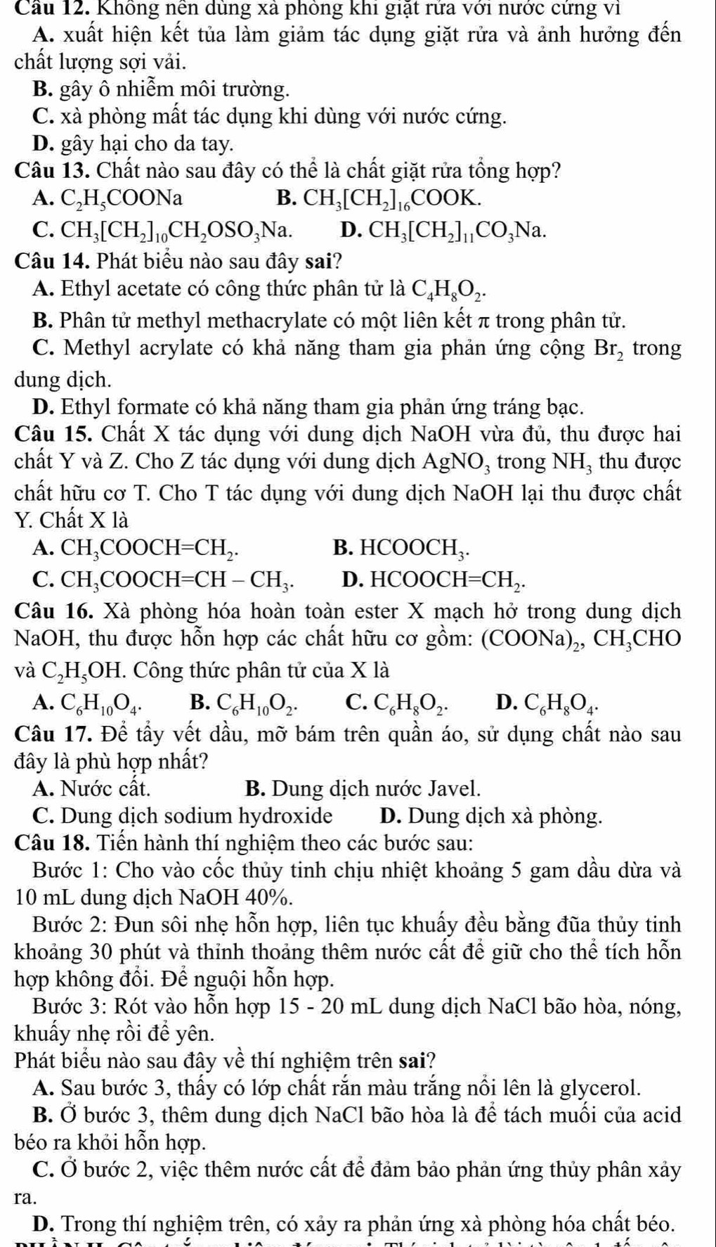 Cầu 12. Không nền dùng xà phòng khi giặt rứa với nước cứng vì
A. xuất hiện kết tủa làm giảm tác dụng giặt rửa và ảnh hưởng đến
chất lượng sợi vải.
B. gây ô nhiễm môi trường.
C. xà phòng mất tác dụng khi dùng với nước cứng.
D. gây hại cho da tay.
Câu 13. Chất nào sau đây có thể là chất giặt rửa tổng hợp?
A. C_2H_5COONa B. CH_3[CH_2]_16COOK.
C. CH_3[CH_2]_10CH_2OSO_3Na. D. CH_3[CH_2]_11CO_3Na.
Câu 14. Phát biểu nào sau đây sai?
A. Ethyl acetate có công thức phân tử là C_4H_8O_2.
B. Phân tử methyl methacrylate có một liên kết π trong phân tử.
C. Methyl acrylate có khả năng tham gia phản ứng cộng Br_2 trong
dung dịch.
D. Ethyl formate có khả năng tham gia phản ứng tráng bạc.
Câu 15. Chất X tác dụng với dung dịch NaOH vừa đủ, thu được hai
chất Y và Z. Cho Z tác dụng với dung dịch AgNO_3 trong NH₃ thu được
chất hữu cơ T. Cho T tác dụng với dung dịch NaOH lại thu được chất
Y. Chất X là
A. CH_3COOCH=CH_2. B. HCOOCH_3.
C. CH_3COOCH=CH-CH_3. D. HCOOCH=CH_2.
Câu 16. Xà phòng hóa hoàn toàn ester X mạch hở trong dung dịch
NaOH, thu được hỗn hợp các chất hữu cơ gồm: (COONa)_2,CH_3 CHO
và C_2H_5OH C. Công thức phân tử của X1 1
A. C_6H_10O_4. B. C_6H_10O_2. C. C_6H_8O_2. D. C_6H_8O_4.
Câu 17. Để tầy vết dầu, mỡ bám trên quần áo, sử dụng chất nào sau
đây là phù hợp nhất?
A. Nước cất. B. Dung dịch nước Javel.
C. Dung dịch sodium hydroxide D. Dung dịch xà phòng.
Câu 18. Tiến hành thí nghiệm theo các bước sau:
Bước 1: Cho vào cốc thủy tinh chịu nhiệt khoảng 5 gam dầu dừa và
10 mL dung dịch NaOH 40%.
Bước 2: Đun sôi nhẹ hỗn hợp, liên tục khuấy đều bằng đũa thủy tinh
khoảng 30 phút và thinh thoảng thêm nước cất để giữ cho thể tích hỗn
hợp không đổi. Để nguội hỗn hợp.
Bước 3: Rót vào hỗn hợp 15 - 20 mL dung dịch NaCl bão hòa, nóng,
khuấy nhẹ rồi đề yên.
Phát biểu nào sau đây về thí nghiệm trên sai?
A. Sau bước 3, thấy có lớp chất rắn màu trắng nổi lên là glycerol.
B. Ở bước 3, thêm dung dịch NaCl bão hòa là để tách muối của acid
béo ra khỏi hỗn hợp.
C. Ở bước 2, việc thêm nước cất để đảm bảo phản ứng thủy phân xảy
ra.
D. Trong thí nghiệm trên, có xảy ra phản ứng xà phòng hóa chất béo.