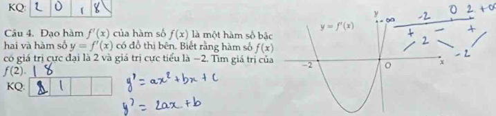 KQ:
Câu 4. Đạo hàm f'(x) của hàm số f(x) là một hàm số bậ
hai và hàm số y=f'(x) có đồ thị bên. Biết rằng hàm số f(x)
có giá trị cực đại là 2 và giá trị cực tiểu là −2. Tìm giá trị củ
f(2).
KQ: