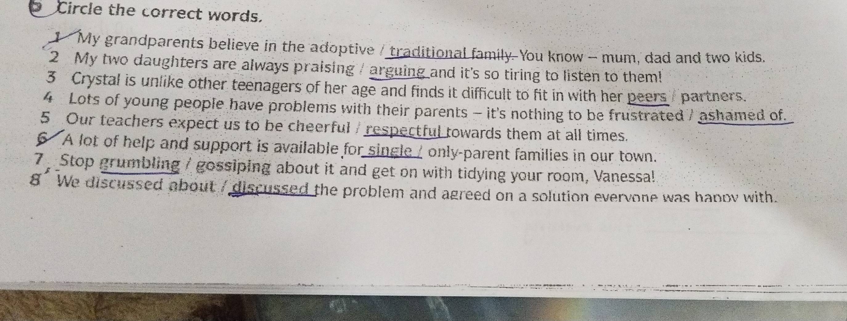 Circle the correct words. 
1 My grandparents believe in the adoptive / traditional family. You know - mum, dad and two kids. 
2 My two daughters are always praising / arguing and it's so tiring to listen to them! 
3 Crystal is unlike other teenagers of her age and finds it difficult to fit in with her peers partners. 
4 Lots of young people have problems with their parents - it's nothing to be frustrated / ashamed of. 
5 Our teachers expect us to be cheerful / respectful towards them at all times. 
6 A lot of help and support is available for single / only-parent families in our town. 
7 Stop grumbling / gossiping about it and get on with tidying your room, Vanessal 
8' We discussed about / discussed the problem and agreed on a solution evervone was hapov with.