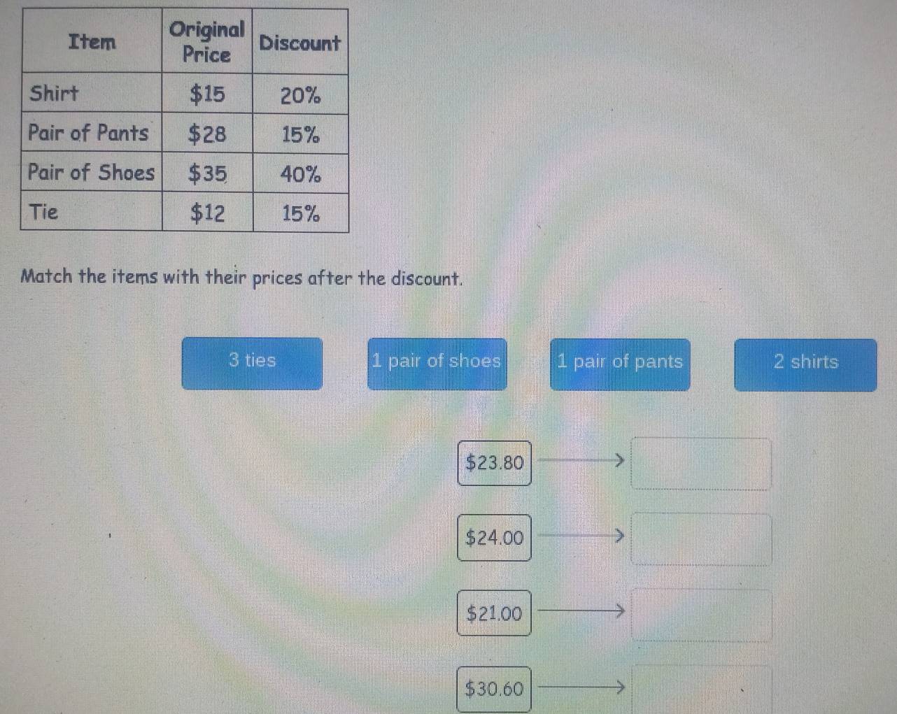 Match the items with their prices after the discount.
3 ties 1 pair of shoes 1 pair of pants 2 shirts
$23.80
$24.00
$21.00
$30.60