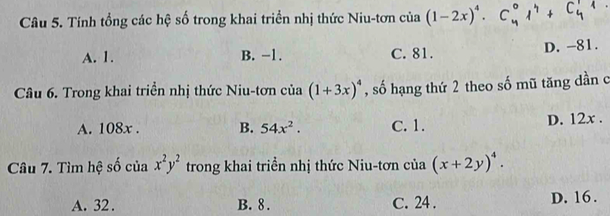 Tính tổng các hệ số trong khai triển nhị thức Niu-tơn của (1-2x)^4. C_4^(01^4)+C_4^(11
A. 1. B. −1. C. 81. D. -81.
Câu 6. Trong khai triển nhị thức Niu-tơn của (1+3x)^4) , số hạng thứ 2 theo số mũ tăng dần c
A. 108x. B. 54x^2. C. 1.
D. 12x.
Câu 7. Tìm hệ số của x^2y^2 trong khai triển nhị thức Niu-tơn của (x+2y)^4.
A. 32. B. 8. C. 24. D. 16.