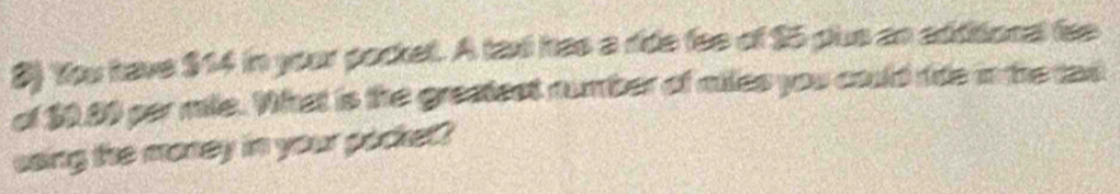 You have $14 in your pockel. A taxi has a ride fee of $5 pus an additional fee 
of $0.80 per mile. What is the greatect number of miles you could ride in he tad 
saing the money in your pocket ?