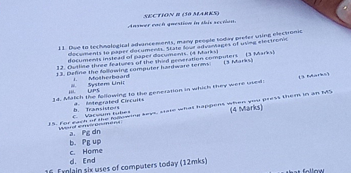 Answer each question in this section. 
11. Due to technological advancements, many people today prefer using electronic 
documents to paper documents. State four advantages of using electronic 
documents instead of paper documents. (4 Marks) 
12. Outline three features of the third generation computers (3 Marks) 
13. Define the following computer hardware terms: (3 Marks) 
II. System Unic 1. Motherboard 
14. Match the following to the generation in which they were used: (3 Marks) 
III. UPS 
a. Integrated Circuits 
15. For each of the following keys, state what happens when you press them in an MS b. Transistors (4 Marks) 
C. Vacuum tubes 
Word environment: 
a. Pg dn 
b. Pg up 
c. Home 
d. End 
16 Exnlain six uses of computers today (12mks)