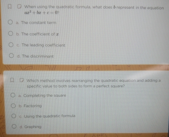 When using the quadratic formula, what does brepresent in the equation
ax^2+bx+c=0 D
a. The constant term
b. The coefficient of
c. The leading coefficient
d. The discriminant
Which method involves rearranging the quadratic equation and adding a
specific value to both sides to form a perfect square?
a. Completing the square
b. Factoring
c. Using the quadratic formula
d. Graphing
n+25