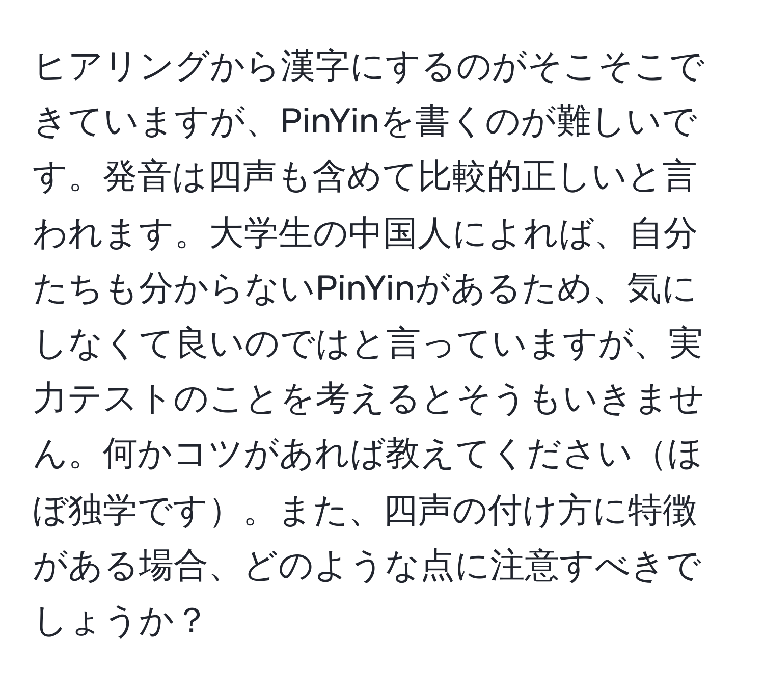 ヒアリングから漢字にするのがそこそこできていますが、PinYinを書くのが難しいです。発音は四声も含めて比較的正しいと言われます。大学生の中国人によれば、自分たちも分からないPinYinがあるため、気にしなくて良いのではと言っていますが、実力テストのことを考えるとそうもいきません。何かコツがあれば教えてくださいほぼ独学です。また、四声の付け方に特徴がある場合、どのような点に注意すべきでしょうか？