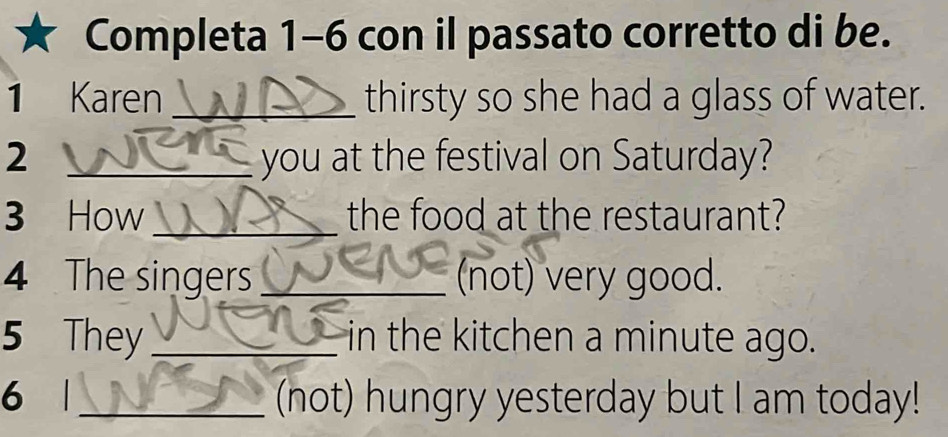 Completa 1-6 con il passato corretto di be. 
1 Karen _thirsty so she had a glass of water. 
2 _you at the festival on Saturday? 
3 How_ the food at the restaurant? 
4 The singers_ (not) very good. 
5 They_ in the kitchen a minute ago. 
6 1_ (not) hungry yesterday but I am today!