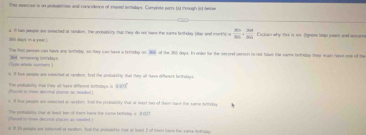 This exercise is on probabalites and concidence of shared birthdays. Complete parts (a) through (e) below 
a ll two people are selected at random, the probability that they do not have the same buthday (day and month) = 266/365 ·  364/365  Explain why this is so. (Ignore leap years and assume
365 days in a year.) 
The first person can have any birthday, so they can have a bethday on 365 of the 365 days. In order for the second person to not have the same birthday they must have one of the
364 remaining birthdays 
(Type whots numbers ) 
b. It live people are selected at random, find the probability that they all have different birthdays. 
The probability that they all have difterent birthdays is 0.972°
(foaund to theee decimal places as needed ) 
s. If tive people are selected at random, find the probability that at least two of them have the same birthday 
The protabioty that at least two of them have the same birthday is. 0.027
(tourd to meee decimal piaces as neoded) 
id # 26 people are sesected at random, fnd the probobility that at least 2 of them have the same birthday