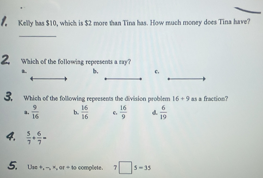 Kelly has $10, which is $2 more than Tina has. How much money does Tina have?
_
Which of the following represents a ray?
a.
b.
c.
3. Which of the following represents the division problem 16/ 9 as a fraction?
a.  9/16   16/16  c.  16/9  d.  6/19 
b.
4.  5/7 + 6/7 =
5. Use +, -, ×, or + to complete. 7□ 5=35