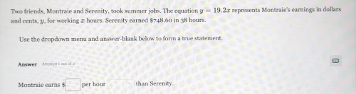 Two friends, Montraie and Serenity, took summer jobs. The equation y=19.2x represents Montraie's earnings in dollars
and cents, y, for working 2 hours. Serenity earned $748.60 in 38 hours. 
Use the dropdown menu and answer-blank below to form a true statement. 
= 
Answer Attempt's out of a 
Montraie earns $ $□ perhour than Serenity.