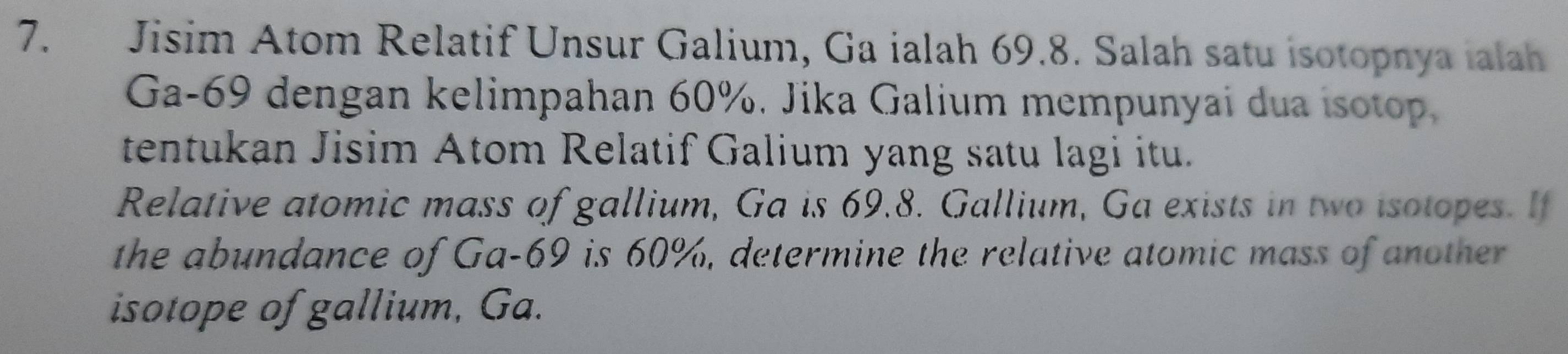 Jisim Atom Relatif Unsur Galium, Ga ialah 69.8. Salah satu isotopnya ialah
Ga-69 dengan kelimpahan 60%. Jika Galium mempunyai dua isotop. 
tentukan Jisim Atom Relatif Galium yang satu lagi itu. 
Relative atomic mass of gallium, Ga is 69.8. Gallium, Ga exists in two isotopes. If 
the abundance of Ga- 69 is 60%, determine the relative atomic mass of another 
isotope of gallium, Ga.