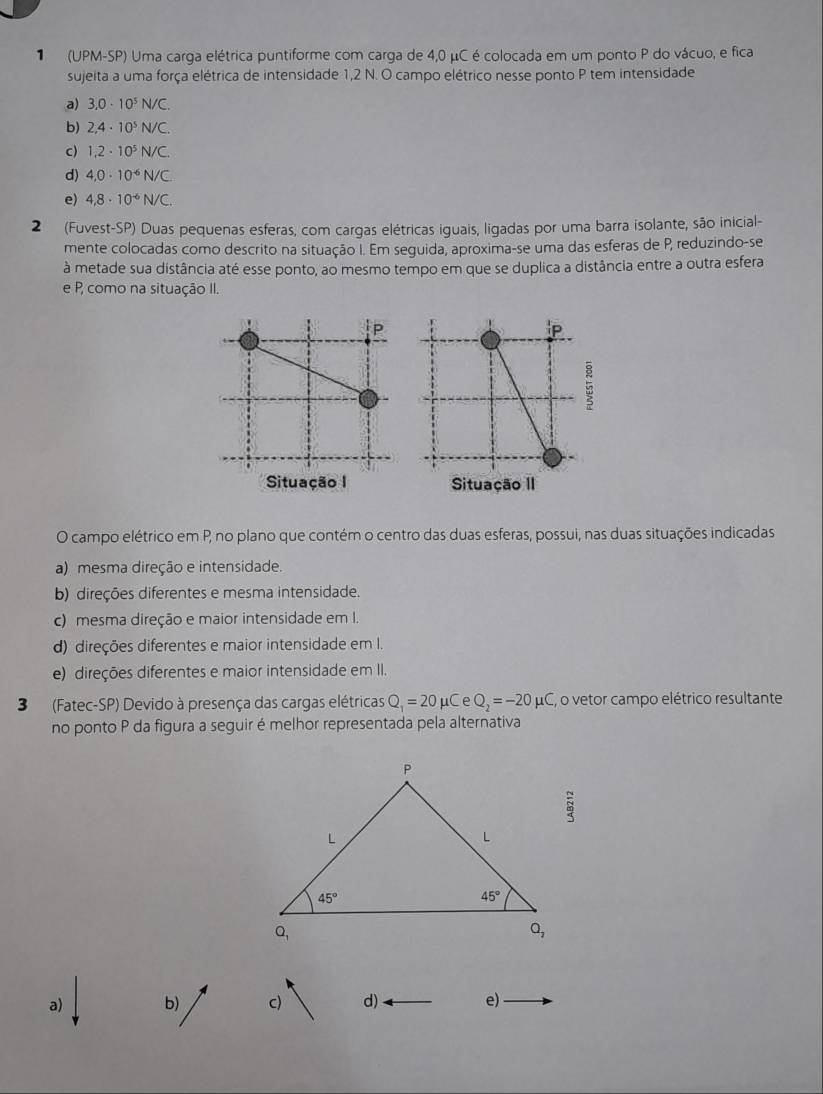 (UPM-SP) Uma carga elétrica puntiforme com carga de 4,0 μC é colocada em um ponto P do vácuo, e fica
sujeita a uma força elétrica de intensidade 1,2 N. O campo elétrico nesse ponto P tem intensidade
a) 3,0· 10^5N/C.
b) 2,4· 10^5N/C.
c) 1.2· 10^5N/C.
d) 4.0· 10^(-6)N/C
e) 4,8· 10^(-6)N/C.
2  (Fuvest-SP) Duas pequenas esferas, com cargas elétricas iguais, ligadas por uma barra isolante, são inicial-
mente colocadas como descrito na situação I. Em seguida, aproxima-se uma das esferas de P, reduzindo-se
à metade sua distância até esse ponto, ao mesmo tempo em que se duplica a distância entre a outra esfera
e P, como na situação II.
5
Situação I Situação II
O campo elétrico em P, no plano que contém o centro das duas esferas, possui, nas duas situações indicadas
a) mesma direção e intensidade.
b) direções diferentes e mesma intensidade.
c) mesma direção e maior intensidade em I.
d) direções diferentes e maior intensidade em I.
e) direções diferentes e maior intensidade em II.
3(Fatec-SP) Devido à presença das cargas elétricas Q_1=20 mu CeQ_2=-20mu C , o vetor campo elétrico resultante
no ponto P da figura a seguir é melhor representada pela alternativa
 π /3 
a) b) c) d) e)