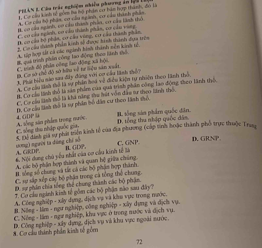 PHÀN L Câu trắc nghiệm nhiều phương ản lệi thị
1. Cơ cầu kinh tế gồm ba bộ phân cơ bản hợp thành, đó lã
A. Cơ cầu bộ phận. cơ cấu ngành, cơ cầu thành phần.
B. cơ cầu ngành, cơ cầu thành phần, cơ cấu lãnh thổ.
C. cơ cầu ngành, cơ cầu thành phần, cơ cầu vùng.
D. cơ cấu bộ phận, cơ cấu vùng, cơ cầu thành phần.
2. Cơ cầu thành phần kinh tế được hinh thành dựa trên
A. tập hợp tất cả các ngành hình thành nền kinh tế.
B. quá trình phần công lao động theo lãnh thổ.
C. trình độ phân công lao động xã hội.
D. Cơ sở chế độ sở hữu về tư liệu sản xuất.
3. Phát biểu nào sau dây dúng với cơ cấu lãnh thổ?
A. Cơ cấu lãnh thổ là sự phân hoá về điều kiện tự nhiên theo lãnh thổ.
B. Cơ cầu lãnh thổ là sản phẩm của quá trình phân công lao động theo lãnh thô.
C. Cơ cầu lãnh thổ là khả năng thu hút vốn đầu tư theo lãnh thổ.
D. Cơ cấu lãnh thổ là sự phân bố dân cư theo lãnh thổ.
4. GDP là
A. tổng sản phẩm trọng nước. B. tổng sản phẩm quốc dân.
C. tổng thu nhập quốc gia. D. tổng thu nhập quốc dân.
5. Dể đánh giá sự phát triển kinh tế của địa phương (cấp tinh hoặc thành phố trực thuộc Trung
ương) người ta dùng chỉ số
D. GRNP.
A. GRDP. B. GDP. C. GNP.
6. Nội dung chủ yếu nhất của cơ cấu kinh tế là
A. các bộ phận hợp thành và quan hệ giữa chúng.
B. tổng số chung và tất cả các bộ phận hợp thành.
C. sự sắp xếp các bộ phận trong cả tổng thể chung.
D. sự phân chía tổng thể chung thành các bộ phận.
7. Cơ cấu ngành kinh tế gồm các bộ phận nào sau dây?
A. Công nghiệp - xây dựng, dịch vụ và khu vực trong nước.
B. Nông - lâm - ngư nghiệp, công nghiệp - xây dựng và dịch vụ.
C. Nông - lâm - ngư nghiệp, khu vực ở trong nước và dịch vụ.
D. Công nghiệp - xây dựng, dịch vụ và khu vực ngoài nước.
8. Cơ cầu thành phần kinh tế gồm
72