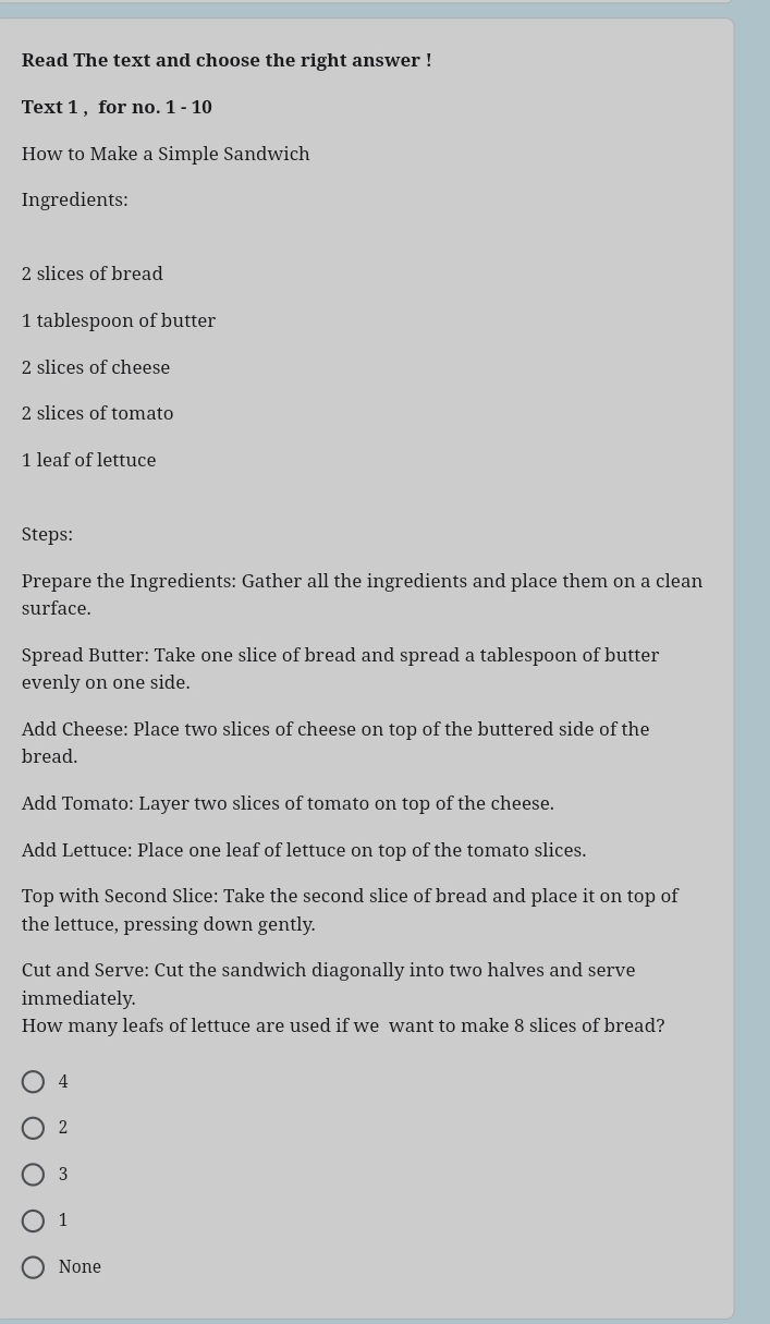 Read The text and choose the right answer !
Text 1 , for no. 1 - 10
How to Make a Simple Sandwich
Ingredients:
2 slices of bread
1 tablespoon of butter
2 slices of cheese
2 slices of tomato
1 leaf of lettuce
Steps:
Prepare the Ingredients: Gather all the ingredients and place them on a clean
surface.
Spread Butter: Take one slice of bread and spread a tablespoon of butter
evenly on one side.
Add Cheese: Place two slices of cheese on top of the buttered side of the
bread.
Add Tomato: Layer two slices of tomato on top of the cheese.
Add Lettuce: Place one leaf of lettuce on top of the tomato slices.
Top with Second Slice: Take the second slice of bread and place it on top of
the lettuce, pressing down gently.
Cut and Serve: Cut the sandwich diagonally into two halves and serve
immediately.
How many leafs of lettuce are used if we want to make 8 slices of bread?
4
2
3
1
None