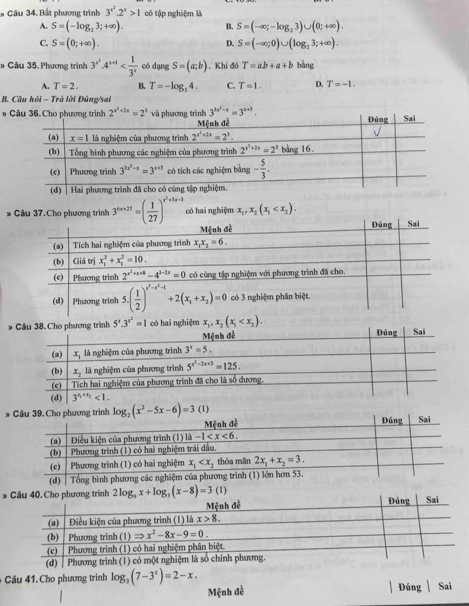 » Câu 34. Bất phương trình 3^(x^2).2^x>1 có tập nghiệm là
A. S=(-log _23;+∈fty ). S=(-∈fty ;-log _23)∪ (0;+∈fty ).
B.
C. S=(0;+∈fty ). S=(-∈fty ;0)∪ (log _23;+∈fty ).
D.
» Câu 35. Phương trình 3^(x^2).4^(x+1) có dạng S=(a;b). Khi đó T=a.b+a+b bằng
A. T=2. B. T=-log _34. C. T=1. D. T=-1.
B. Câu hỏi - Trã lời Đúng/sai
» 3^(3x^2)-x=3^(x+5).
» Câu 37. Cho phương trình 3^(6x+27)=( 1/27 )^x^2+3x-3 có hai nghiệm x_1,x_2(x_1
» x_1,x_2(x_1
»
» 
âu 4 1 Cho phương trình log _3(7-3^x)=2-x.
Mệnh đề Đúng Sai