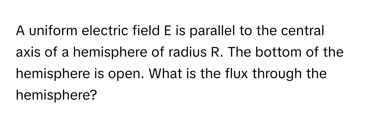 A uniform electric field E is parallel to the central axis of a hemisphere of radius R. The bottom of the hemisphere is open. What is the flux through the hemisphere?