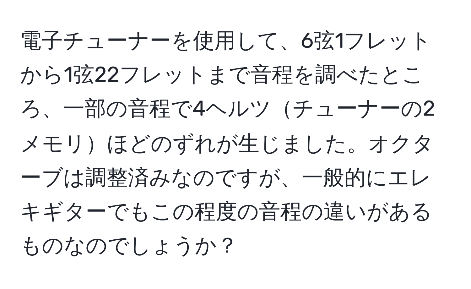 電子チューナーを使用して、6弦1フレットから1弦22フレットまで音程を調べたところ、一部の音程で4ヘルツチューナーの2メモリほどのずれが生じました。オクターブは調整済みなのですが、一般的にエレキギターでもこの程度の音程の違いがあるものなのでしょうか？