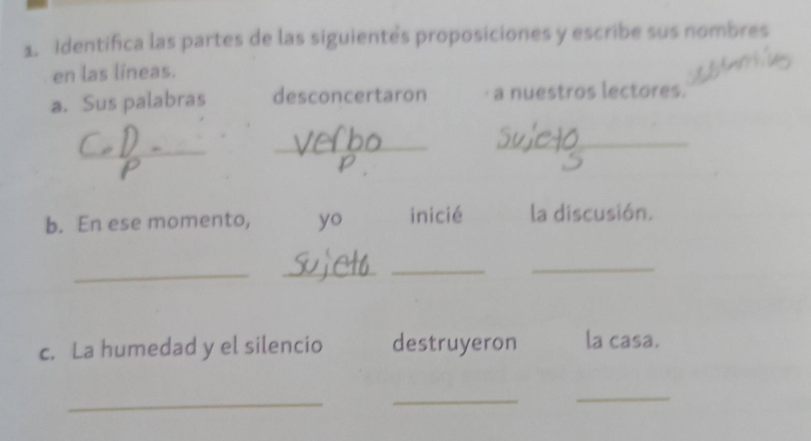 Identifica las partes de las siguientés proposiciones y escribe sus nombres 
en las líneas. 
desconcertaron 
a. Sus palabras a nuestros lectores. 
_ 
_ 
_ 
b. En ese momento, yo inicié 
la discusión. 
_ 
__ 
_ 
c. La humedad y el silencio destruyeron 
la casa. 
_ 
_ 
_