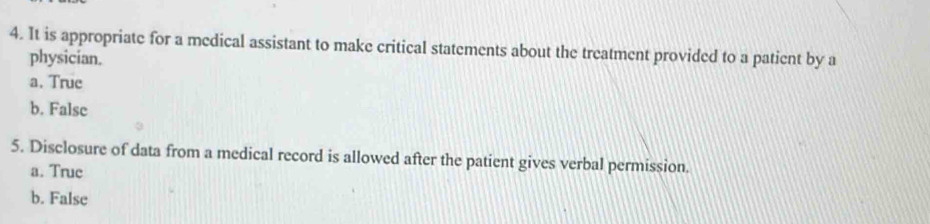 It is appropriate for a medical assistant to make critical statements about the treatment provided to a patient by a
physician.
a. True
b. False
5. Disclosure of data from a medical record is allowed after the patient gives verbal permission.
a. True
b. False