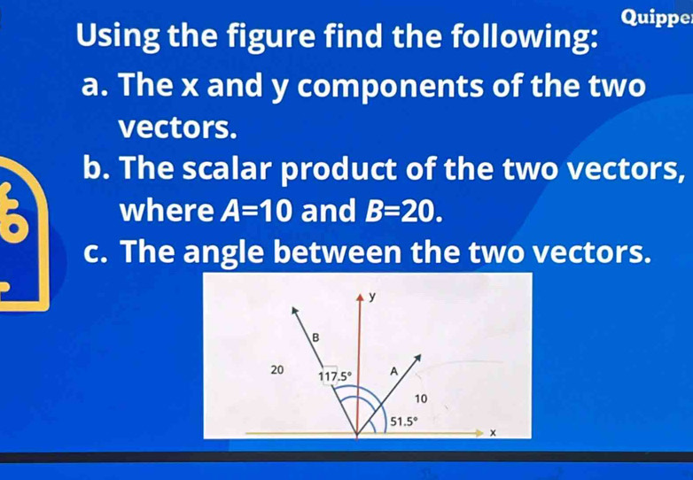 Quippe
Using the figure find the following:
a. The x and y components of the two
vectors.
b. The scalar product of the two vectors,
where A=10 and B=20.
c. The angle between the two vectors.