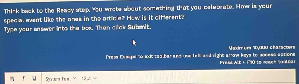 Think back to the Ready step. You wrote about something that you celebrate. How is your 
special event like the ones in the article? How is it different? 
Type your answer into the box. Then click Submit. 
Maximum 10,000 characters 
Press Escape to exit toolbar and use left and right arrow keys to access options 
Press Alt + F10 to reach toolbar 
B I u System Font 12pt