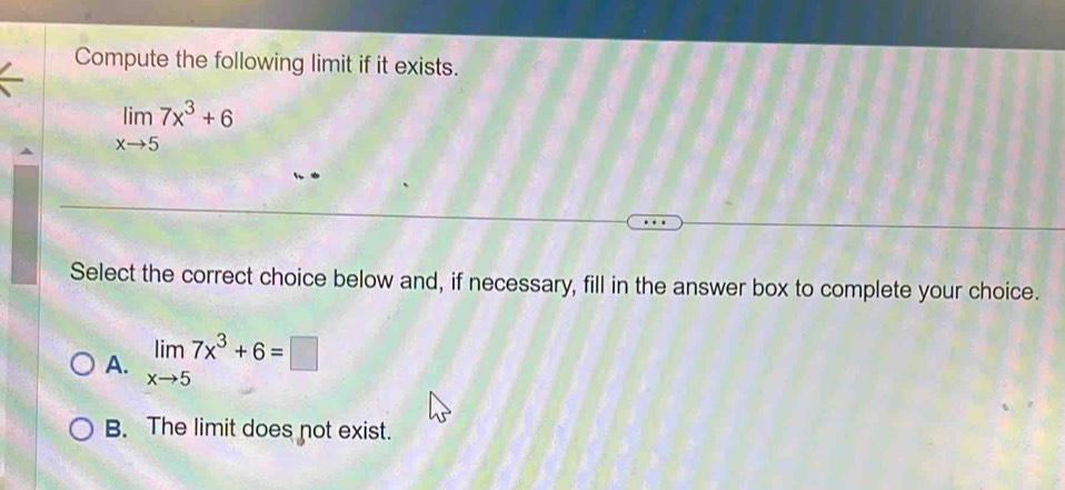 Compute the following limit if it exists.
limlimits _xto 57x^3+6
Select the correct choice below and, if necessary, fill in the answer box to complete your choice.
A. limlimits _xto 57x^3+6=□
B. The limit does not exist.