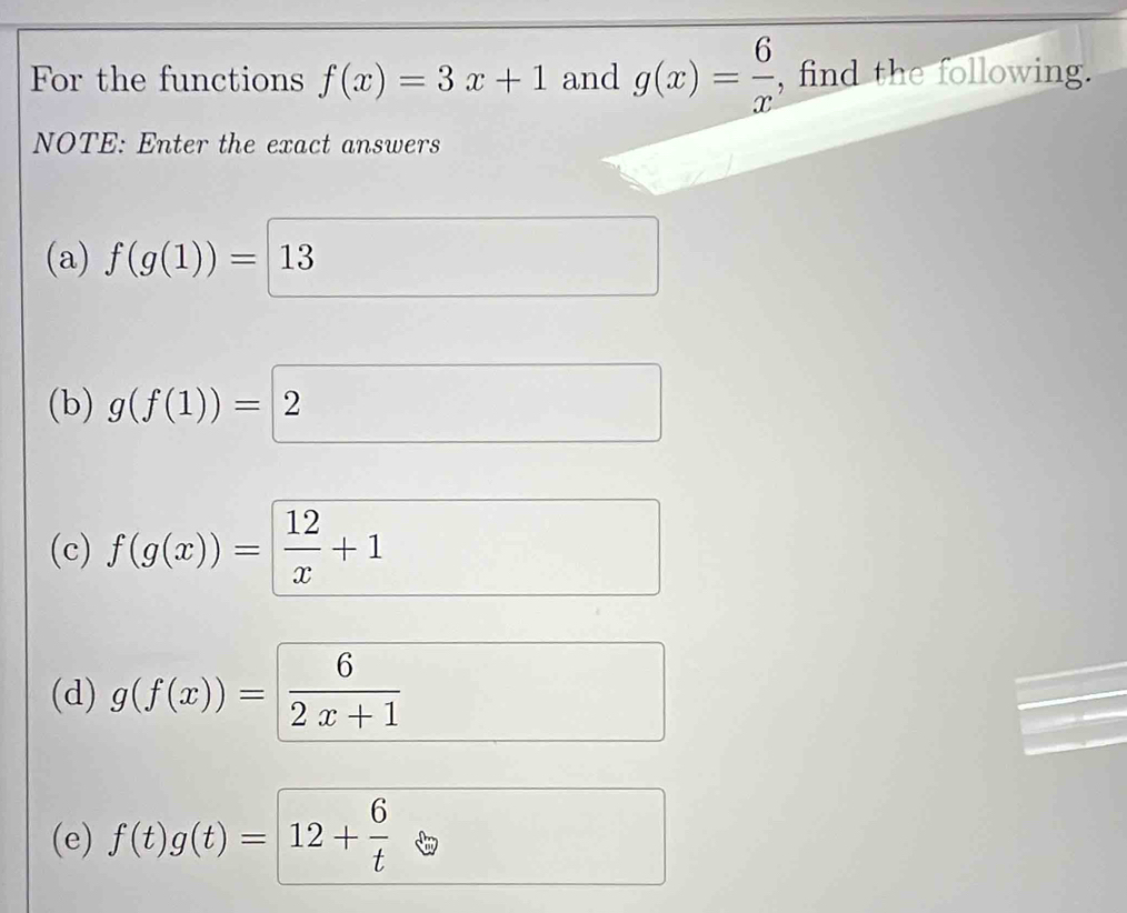 For the functions f(x)=3x+1 and g(x)= 6/x  , find the following. 
NOTE: Enter the exact answers 
(a) f(g(1))=13
(b) g(f(1))=2
(c) f(g(x))= 12/x +1
(d) g(f(x))= 6/2x+1 
(e) f(t)g(t)=12+ 6/t 