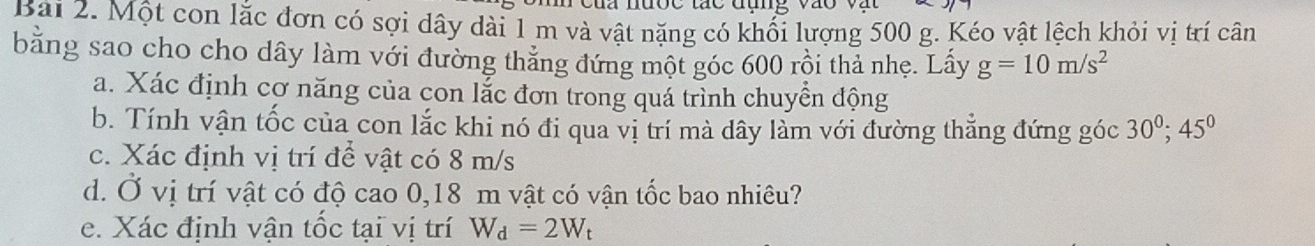 a nược tác đụng vào 
Bài 2. Một con lắc đơn có sợi dây dài 1 m và vật nặng có khổi lượng 500 g. Kéo vật lệch khỏi vị trí cân 
bằng sao cho cho dây làm với đường thăng đứng một góc 600 rồi thả nhẹ. Lấy g=10m/s^2
a. Xác định cơ năng của con lắc đơn trong quá trình chuyển động 
b. Tính vận tốc của con lắc khi nó đi qua vị trí mà dây làm với đường thẳng đứng góc 30^0; 45^0
c. Xác định vị trí để vật có 8 m/s
d. Ở vị trí vật có độ cao 0,18 m vật có vận tốc bao nhiêu? 
e. Xác định vận tốc tại vị trí W_d=2W_t