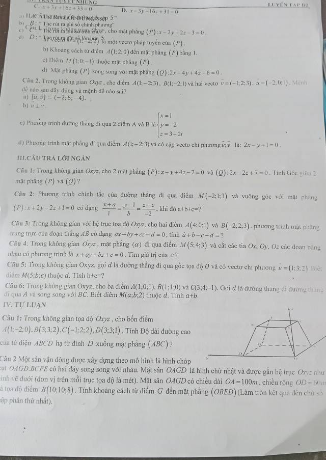 Lu yên tap đ2
C. x+3y+16z+33=0 D. x-3y-16z+31=0
HaCÁ t hi ó t  dé p 5
B : 'Thể rút ra ghi số chính phương''
Ch   Thể na hong a inm chục , cho mật pháng (P):x-2y+2z-3=0.
D :'' Taecta shi sphon') là một vectơ pháp tuyển của (P)
b) Khoang cách từ điểm A(1;2;0) đến mặt phẳng (P) bằng 1.
c) Diêm M(1:0:-1) thuộc mặt phầng (P).
d) Mặt phăng (P) song song với mặt phăng (ρ) :2x-4y+4z-6=0.
Câu 2. Trong không gian Oxyz , cho điễm A(1;-2;3),B(1;-2;1) và hai vecto vector v=(-1;2;3),u=(-2;0;1) ,  Mênh
đề nào sau đây đúng và mệnh đề nào sai?
a ) [vector u,vector v]=(-2;5;-4).
b ) u⊥ v
c) Phường trình đường thăng đi qua 2 điểm A và B là beginarrayl x=1 y=-2 z=3-2tendarray.
d) Phương trình mặt phâng đi qua điểm A(1;-2;3) và có cập vecto chi phương #; ν là: 2x-y+1=0.
II.CÂU TRÁ Lời ngán
Câu 1: Trong không gian Oxyz, cho 2 mặt phẳng (P):x-y+4z-2=0 và (Q):2x-2z+7=0. Tỉnh Gốc giữa 2
mật phāng (P) và (Q)?
Câu 2: Phương trình chính tắc của đường thăng đi qua điểm M(-2;1;3) và vuōng gòc với mật pháng
a ):x+2y-2z+1=0 có dạng  (x+a)/1 = (y-1)/b = (z-c)/-2  , khi đá a+b+c=
Câu 3: Trong không gian với hệ trục tọa độ Oxyz, cho hai điểm A(4;0;1) và B(-2;2;3). phương trình mật pháng
trung trực của đoạn thắng AB có dạng ax+by+cz+d=0 , tính a+b-c-d= 2
Câu 4: Trong không gian Oxyz , mặt phẳng (α) đi qua điểm M(5;4;3) và cắt các tia Ox, Oy. Oz các đoạn bảng
nhau có phương trình là x+ay+bz+c=0. Tìm giá trị của c ?
Câu 5: Trong không gian Oxyz, gọi đ là đường thắng đi qua gốc tọa độ 0 và có vectơ chi phương vector u=(1:3:2) Biệt
diēm M(5;b:c) thuộc d. Tính b+c=
* Câu 6: Trong không gian Oxyz, cho ba điểm A(1;0;1).B(1;1;0) và C(3;4;-1) , Gọi đ là đường tháng đi đường tháng
di qua Á và song song với BC. Biết điểm M(a;b;2) thuộc d. Tính a+b.
IV. TULUAN
Câu 1: Trong không gian tọa độ Oxyz , cho bốn điểm
A(1;-2;0),B(3;3;2),C(-1;2;2),D(3;3;1) , Tính Độ dài đường cao
tủa tứ diện ABCD hạ từ đinh D xuống mặt phẳng (ABC)?
Câu 2 Một sân vận động được xây dựng theo mô hình là hình chóp
Bụt OAGD.BCFE có hai đáy song song với nhau. Mặt sân OAGD là hình chữ nhật và được gắn hệ trục Oxyz
inh vẽ dưới (đơn vị trên mỗi trục tọa độ là mét). Mặt sân OAGD có chiều dài OA=100m. chiều rộng OD= 60m như
á tọa độ điễm B(10:10:8). Tính khoảng cách từ điểm G đến mặt phẳng (OBED) (Làm tròn kết qua đến chữ số
hập phân thứ nhất).