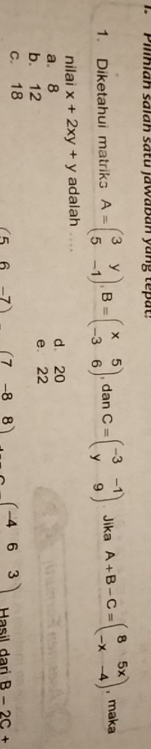 Pilihlah salah satu jawaban yang tepat:
1. Diketahui matriks A=beginpmatrix 3&y 5&-1endpmatrix , B=beginpmatrix x&5 -3&6endpmatrix , dan C=beginpmatrix -3&-1 y&9endpmatrix Jika A+B-C=beginpmatrix 8&5x -x&-4endpmatrix , maka
nilai x+2xy+y adalah
a. 8
d 20
b. 12 e 22
c. 18
(5 6 -7) (7 -8 8) (-463) Hasil dari B-2C+