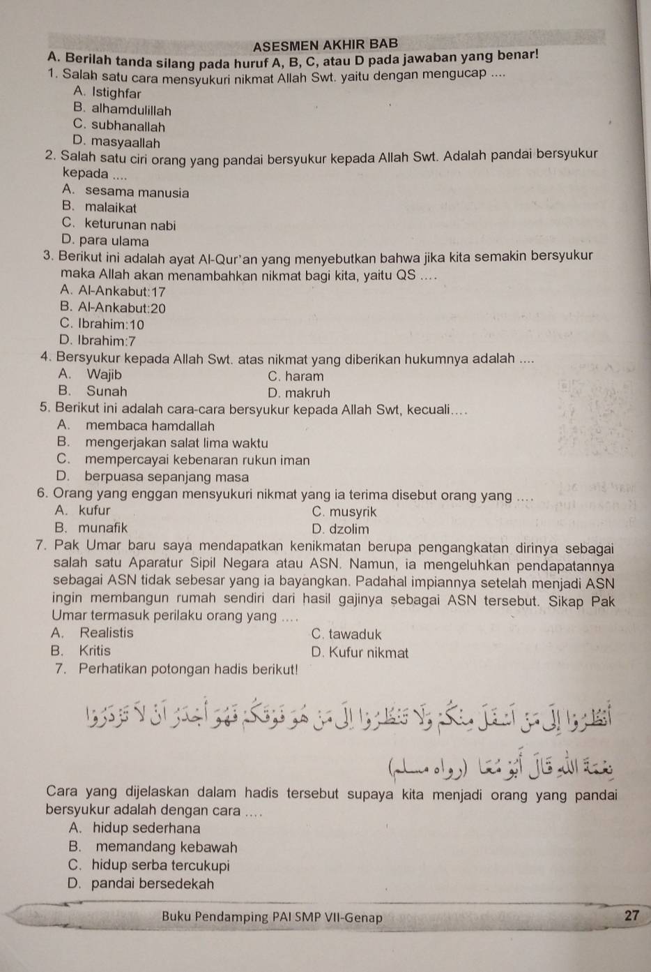 ASESMEN AKHIR BAB
A. Berilah tanda silang pada huruf A, B, C, atau D pada jawaban yang benar!
1. Salah satu cara mensyukuri nikmat Allah Swt. yaitu dengan mengucap ....
A. Istighfar
B. alhamdulillah
C. subhanallah
D. masyaallah
2. Salah satu ciri orang yang pandai bersyukur kepada Allah Swt. Adalah pandai bersyukur
kepada ....
A. sesama manusia
B. malaikat
C. keturunan nabi
D. para ulama
3. Berikut ini adalah ayat Al-Qur’an yang menyebutkan bahwa jika kita semakin bersyukur
maka Allah akan menambahkan nikmat bagi kita, yaitu QS ....
A. Al-Ankabut:17
B. Al-Ankabut:20
C. Ibrahim:10
D. Ibrahim:7
4. Bersyukur kepada Allah Swt. atas nikmat yang diberikan hukumnya adalah ....
A. Wajib C. haram
B. Sunah D. makruh
5. Berikut ini adalah cara-cara bersyukur kepada Allah Swt, kecuali....
A. membaca hamdallah
B. mengerjakan salat lima waktu
C. mempercayai kebenaran rukun iman
D. berpuasa sepanjang masa
6. Orang yang enggan mensyukuri nikmat yang ia terima disebut orang yang ....
A. kufur C. musyrik
B. munafik D. dzolim
7. Pak Umar baru saya mendapatkan kenikmatan berupa pengangkatan dirinya sebagai
salah satu Aparatur Sipil Negara atau ASN. Namun, ia mengeluhkan pendapatannya
sebagai ASN tidak sebesar yang ia bayangkan. Padahal impiannya setelah menjadi ASN
ingin membangun rumah sendiri dari hasil gajinya sebagai ASN tersebut. Sikap Pak
Umar termasuk perilaku orang yang ....
A. Realistis C. tawaduk
B. Kritis D. Kufur nikmat
7. Perhatikan potongan hadis berikut!
Cara yang dijelaskan dalam hadis tersebut supaya kita menjadi orang yang pandai
bersyukur adalah dengan cara ....
A. hidup sederhana
B. memandang kebawah
C. hidup serba tercukupi
D. pandai bersedekah
Buku Pendamping PAI SMP VII-Genap
27