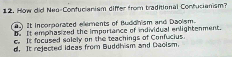 How did Neo-Confucianism differ from traditional Confucianism?
a.) It incorporated elements of Buddhism and Daoism.
b. It emphasized the importance of individual enlightenment.
c. It focused solely on the teachings of Confucius.
d. It rejected ideas from Buddhism and Daoism.