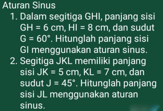 Aturan Sinus 
1. Dalam segitiga GHI, panjang sisi
GH=6cm, HI=8cm , dan sudut
G=60°. Hitunglah panjang sisi 
GI menggunakan aturan sinus. 
2. Segitiga JKL memiliki panjang 
sisi JK=5cm, KL=7cm , dan 
sudut J=45°. Hitunglah panjang 
sisi JL menggunakan aturan 
sinus.