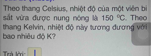 Theo thang Celsius, nhiệt độ của một viên bi 
sắt vừa được nung nóng là 150°C. Theo 
thang Kelvin, nhiệt độ này tương đương với 
bao nhiêu độ K? 
Trả lời