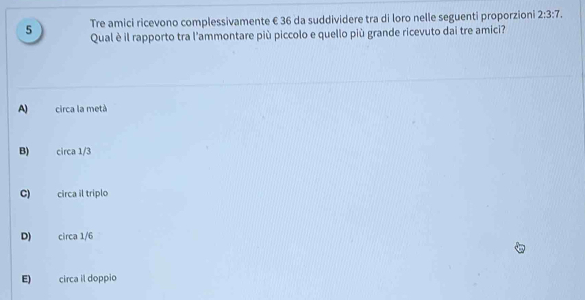 Tre amici ricevono complessivamente € 36 da suddividere tra di loro nelle seguenti proporzioni 2:3:7. 
5 Qual è il rapporto tra l'ammontare più piccolo e quello più grande ricevuto dai tre amici?
A) circa la metà
B) circa 1/3
C) circa il triplo
D) circa 1/6
E) circa il doppio