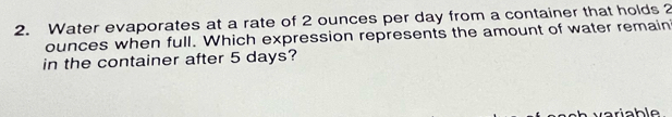 Water evaporates at a rate of 2 ounces per day from a container that holds 2
ounces when full. Which expression represents the amount of water remain 
in the container after 5 days?