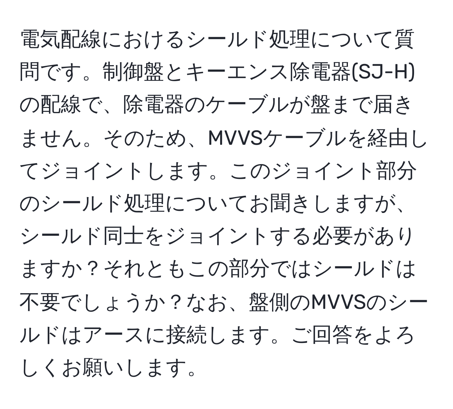 電気配線におけるシールド処理について質問です。制御盤とキーエンス除電器(SJ-H)の配線で、除電器のケーブルが盤まで届きません。そのため、MVVSケーブルを経由してジョイントします。このジョイント部分のシールド処理についてお聞きしますが、シールド同士をジョイントする必要がありますか？それともこの部分ではシールドは不要でしょうか？なお、盤側のMVVSのシールドはアースに接続します。ご回答をよろしくお願いします。