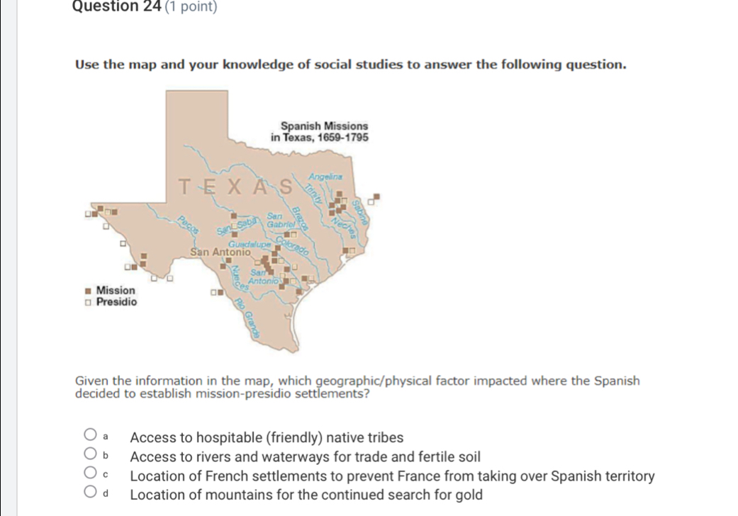 Use the map and your knowledge of social studies to answer the following question.
Given the information in the map, which geographic/physical factor impacted where the Spanish
decided to establish mission-presidio settlements?
a Access to hospitable (friendly) native tribes
b Access to rivers and waterways for trade and fertile soil
c Location of French settlements to prevent France from taking over Spanish territory
d Location of mountains for the continued search for gold