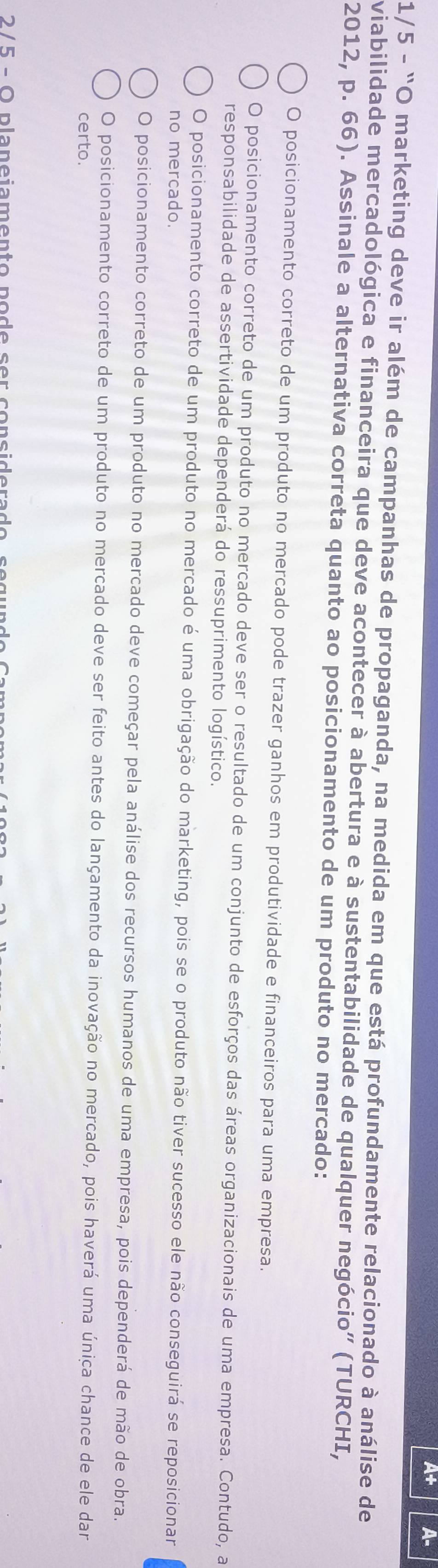 A+ A-
1/5 - "O marketing deve ir além de campanhas de propaganda, na medida em que está profundamente relacionado à análise de
viabilidade mercadológica e financeira que deve acontecer à abertura e à sustentabilidade de qualquer negócio" (TURCHI,
2012, p. 66). Assinale a alternativa correta quanto ao posicionamento de um produto no mercado:
O posicionamento correto de um produto no mercado pode trazer ganhos em produtividade e financeiros para uma empresa.
O posicionamento correto de um produto no mercado deve ser o resultado de um conjunto de esforços das áreas organizacionais de uma empresa. Contudo, a
responsabilidade de assertividade dependerá do ressuprimento logístico.
O posicionamento correto de um produto no mercado é uma obrigação do marketing, pois se o produto não tiver sucesso ele não conseguirá se reposicionar
no mercado.
O posicionamento correto de um produto no mercado deve começar pela análise dos recursos humanos de uma empresa, pois dependerá de mão de obra.
O posicionamento correto de um produto no mercado deve ser feito antes do lançamento da inovação no mercado, pois haverá uma única chance de ele dar
certo.