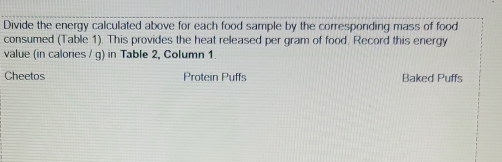 Divide the energy calculated above for each food sample by the corresponding mass of food 
consumed (Table 1). This provides the heat released per gram of food. Record this energy 
value (in calories / g) in Table 2, Column 1. 
Cheetos Protein Puffs Baked Puffs