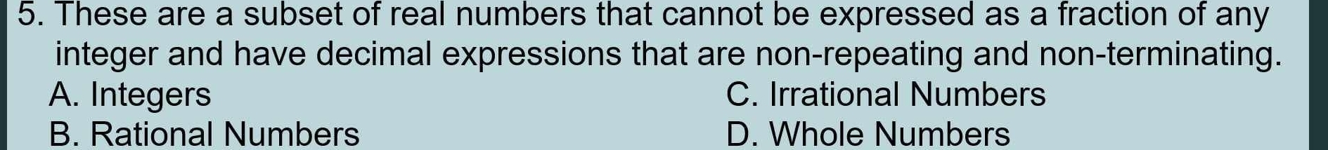 These are a subset of real numbers that cannot be expressed as a fraction of any
integer and have decimal expressions that are non-repeating and non-terminating.
A. Integers C. Irrational Numbers
B. Rational Numbers D. Whole Numbers