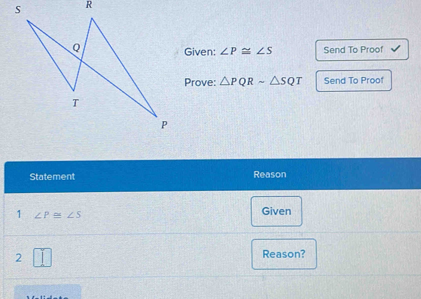 Given: ∠ P≌ ∠ S Send To Proof 
Prove: △ PQRsim △ SQT Send To Proof 
Statement Reason 
1 ∠ P≌ ∠ S
Given 
2 Reason?