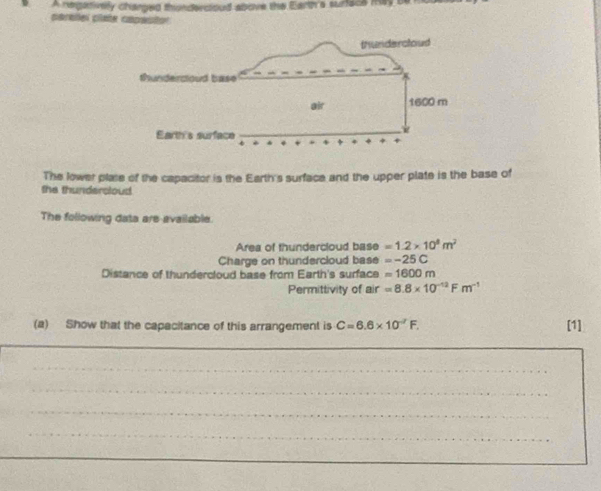 A negatively changed thinderctoud above the Earth's surface may b 
carellel clate capautor 
The lower plase of the capacitor is the Earth's surface and the upper plate is the base of 
the thundersloud 
The following data are available. 
Area of thundercloud base =1.2* 10^8m^2
Charge on thundercloud base =-25C
Distance of thundercloud base from Earth's surface =1600m
Permittivity of air =8.8* 10^(-12)Fm^(-1)
(a) Show that the capacitance of this arrangement is C=6.6* 10^(-7)F. [1] 
_ 
__ 
_ 
_ 
_ 
_