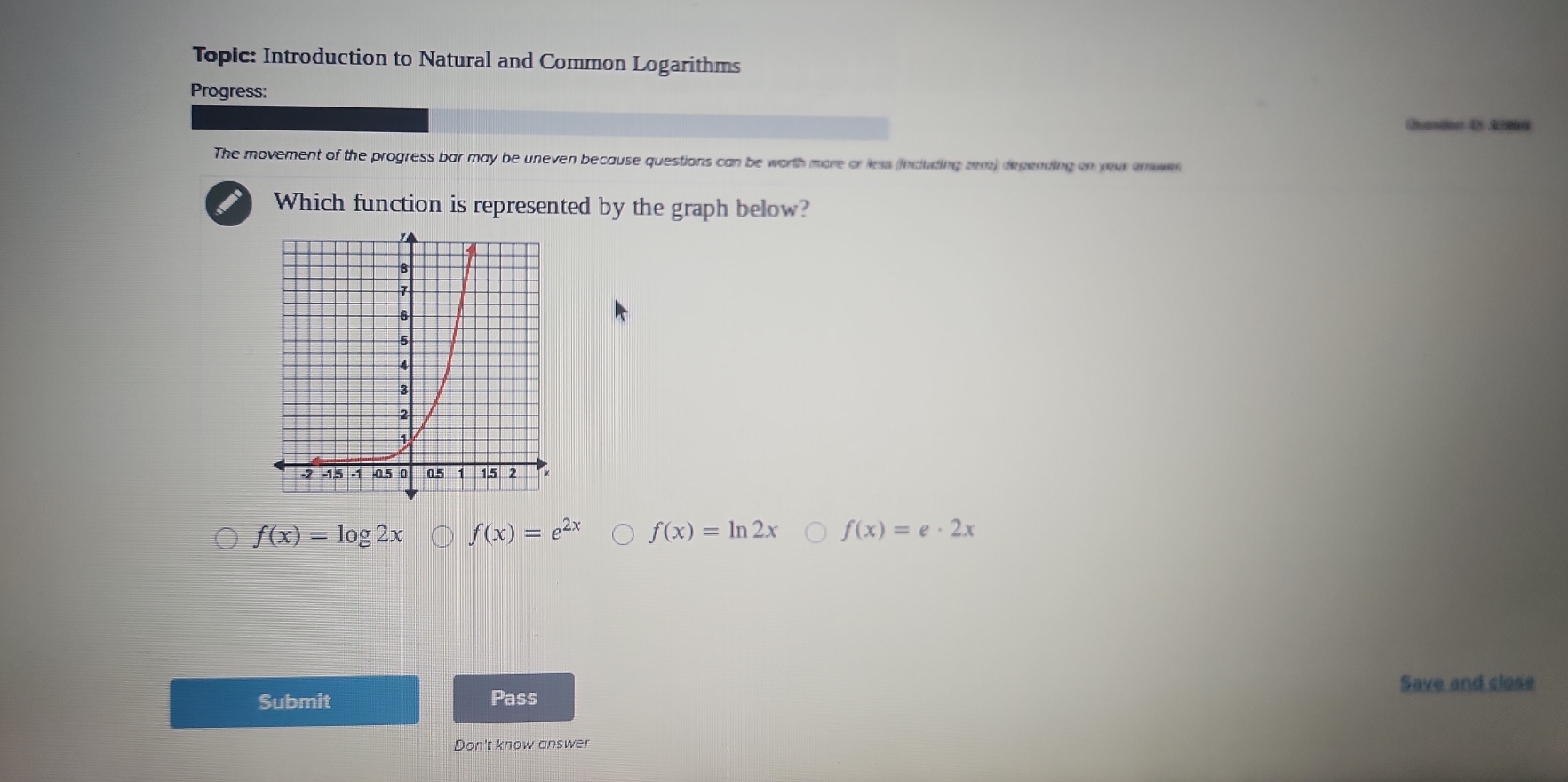 Topic: Introduction to Natural and Common Logarithms
Progress:
Quastion D》 S9
The movement of the progress bar may be uneven because questions can be worth more or less (including rem) depending on yevr enees
Which function is represented by the graph below?
f(x)=log 2x f(x)=e^(2x) f(x)=ln 2x f(x)=e· 2x
Submit Pass Save and close
Don't know answer