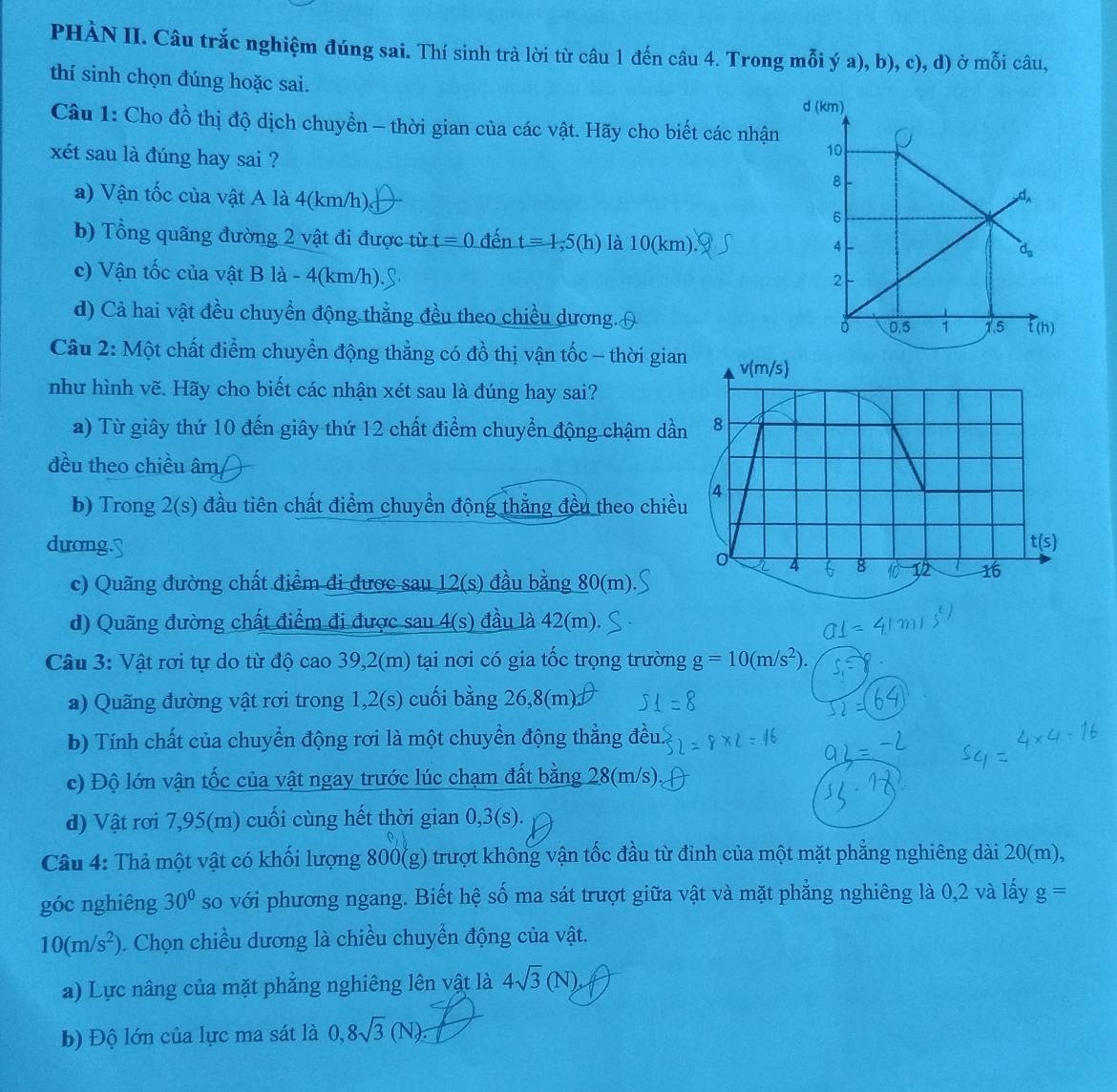 PHÀN II. Câu trắc nghiệm đúng sai. Thí sinh trà lời từ câu 1 đến câu 4. Trong mỗi ý a), b), c), d) ở mỗi câu,
thí sinh chọn đúng hoặc sai.
d (km)
Câu 1: Cho đồ thị độ dịch chuyển - thời gian của các vật. Hãy cho biết các nhận
10
xét sau là đúng hay sai ? 8
d_A
a) Vận tốc của vật A là 4(km/h) 6
b) Tổng quãng đường 2 vật đi được từ t=0 đến t=1,5(h) là 10(km).
4
d_n
c) Vận tốc của vật B là - 4(km/h).
2
d) Cả hai vật đều chuyền động thẳng đều theo chiều dương.(
。 0.5 1 1.5 f (h)
Câu 2: Một chất điểm chuyển động thẳng có đồ thị vận tốc - thời gian v(m/s)
như hình vẽ. Hãy cho biết các nhận xét sau là đúng hay sai?
a) Từ giây thứ 10 đến giây thứ 12 chất điểm chuyền động chậm dần 8
đều theo chiều âm
b) Trong 2(s) đầu tiên chất điểm chuyển động thắng đều theo chiều 4
dương. t(s)
0 4 8 12 16
c) Quãng đường chất điểm đi được sau 12(s) đầu bằng 80(m).
d) Quãng đường chất điểm đi được sau 4(s) đầu là 42(m).
Câu 3: Vật rơi tự do từ độ cao 39,2(m) tại nơi có gia tốc trọng trường g=10(m/s^2).
a) Quãng đường vật rơi trong 1,2(s) cuối bằng 26,8(m)
b) Tính chất của chuyển động rơi là một chuyển động thẳng đều.
c) Độ lớn vận tốc của vật ngay trước lúc chạm đất bằng 28(m/s)
d) Vật rơi 7,95(m) cuối cùng hết thời gian 0,3(s).
Câu 4: Thả một vật có khối lượng 800(g) trượt không vận tốc đầu từ đinh của một mặt phẳng nghiêng dài 20(m),
góc nghiêng 30° so với phương ngang. Biết hệ số ma sát trượt giữa vật và mặt phẳng nghiêng là 0,2 và lấy g=
10(m/s^2). Chọn chiều dương là chiều chuyển động của vật.
a) Lực nâng của mặt phẳng nghiêng lên vật là 4sqrt(3)(N),
b) Độ lớn của lực ma sát là 0,8sqrt(3)(N)