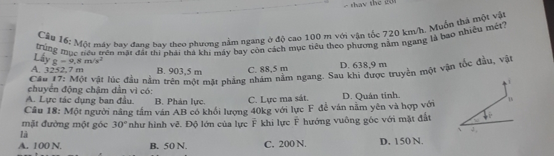 Một máy bay đang bay theo phương nằm ngang ở độ cao 100 m với vận tốc 720 km/h. Muốn thá một vật
trung mục tiêu trên mặt đất thì phải thả khi máy bay còn cách mục tiêu theo phương năm ngang là bao nhiêu mét?
Lấy g=9,8m/s^2
A. 3252,7 m B. 903,5 m C. 88,5 m D. 638,9 m
Câu 17: Một vật lúc đầu nằm trên một mặt phẳng nhám nằm ngang. Sau khi được truyền một vận tốc đầu, vật
i
chuyển động chậm dần vì có:
A. Lực tác dụng ban đầu. B. Phản lực. C. Lực ma sát. D. Quán tính.
Câu 18: Một người nâng tầm ván AB có khối lượng 40kg với lực F đề ván năm yên và hợp với
B
mặt đường một góc 30° như hình vẽ. Độ lớn của lực F khi lực F hướng vuông góc với mặt đất

là
A. 100 N. B. 50 N. C. 200 N. D. 150 N.