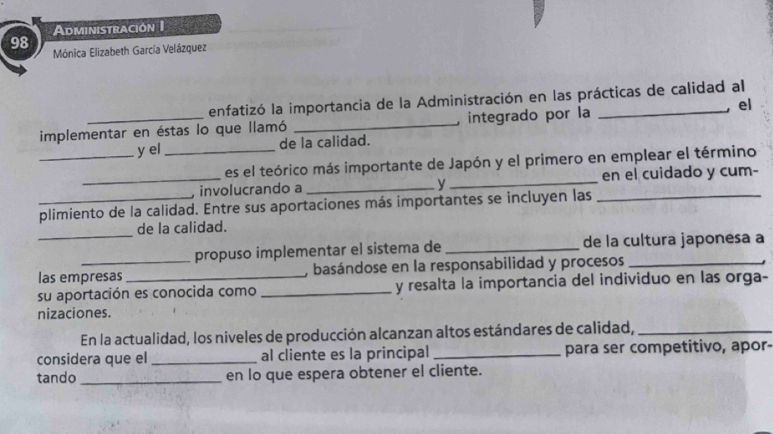 Administración I 
98 
Mónica Elizabeth García Velázquez 
enfatizó la importancia de la Administración en las prácticas de calidad al 
implementar en éstas lo que llamó _integrado por la 
, el 
_y el_ de la calidad. 
es el teórico más importante de Japón y el primero en emplear el término 
_, involucrando a __en el cuidado y cum- 
y 
plimiento de la calidad. Entre sus aportaciones más importantes se incluyen las 
de la calidad. 
_propuso implementar el sistema de _de la cultura japonesa a 
las empresas , basándose en la responsabilidad y procesos_ 
su aportación es conocida como _y resalta la importancia del individuo en las orga- 
nizaciones. 
En la actualidad, los niveles de producción alcanzan altos estándares de calidad,_ 
considera que el _al cliente es la principal _para ser competitivo, apor- 
tando _en lo que espera obtener el cliente.