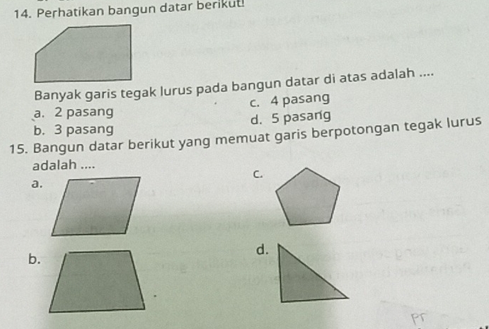 Perhatikan bangun datar berikut!
Banyak garis tegak lurus pada bangun datar di atas adalah ....
c. 4 pasang
a. 2 pasang
b. 3 pasang d. 5 pasang
15. Bangun datar berikut yang memuat garis berpotongan tegak lurus
adalah ....
C.
a.
d.
b.