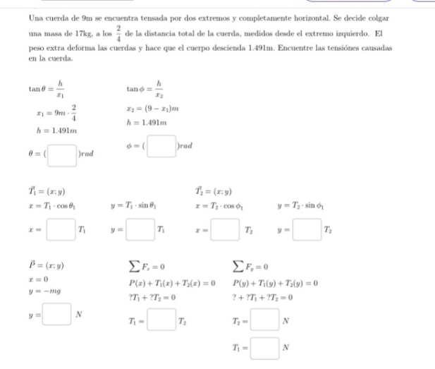Una cuerda de 9m se encuentra tensada por dos extremos y completamente horizontal. Se decide colgar 
una masa de 17kg, a los  2/4  de la distancia total de la cuerda, medidos desde el extremo izquierdo. El 
peso extra deforma las cuerdas y hace que el cuerpo descienda 1.491m. Encuentre las tensiónes causadas 
en la cuerda.
tan θ =frac hx_1 tan phi =frac hx_2
x_2=(9-x_1)m
x_1=9m·  2/4  h=1.491m
h=1.491m
θ =(□ )rad phi =(□ )rad
vector T_1=(x;y)
overline T_2=(x;y)
x=T_1· cos θ _1 y=T_1· sin θ _1 x=T_2· cos phi _1 y=T_2· sin phi _1
x=□ T_1 y=□ T_1 x=□ T_2 y=□ T_2
vector P=(x;y) sumlimits F_x=0 sumlimits F_y=0
x=0
P(x)+T_1(x)+T_2(x)=0 P(y)+T_1(y)+T_2(y)=0
y=-mg
?T_1+?T_2=0 ?+?T_1+?T_2=0
y=□ N T_1=□ T_2 T_2=□ N
T_1=□ N