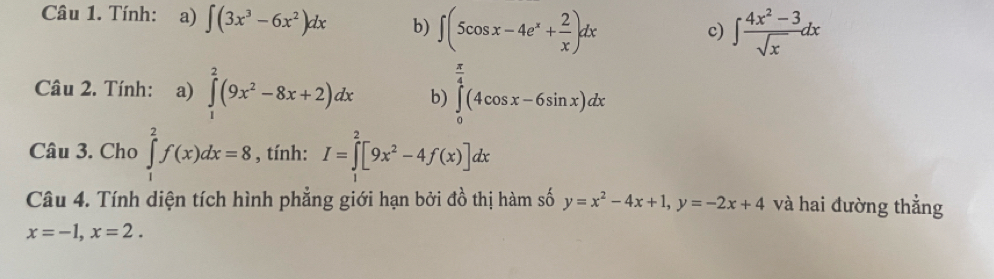 Tính: a) ∈t (3x^3-6x^2)dx b) ∈t (5cos x-4e^x+ 2/x )dx
c) ∈t  (4x^2-3)/sqrt(x) dx
Câu 2. Tính: a) ∈tlimits _1^(2(9x^2)-8x+2)dx b) ∈tlimits _0^((frac π)4)(4cos x-6sin x)dx
Câu 3. Cho ∈tlimits _1^(2f(x)dx=8 , tính: I=∈tlimits _0^2[9x^2)-4f(x)]dx
Câu 4. Tính diện tích hình phẳng giới hạn bởi đồ thị hàm số y=x^2-4x+1, y=-2x+4 và hai đường thẳng
x=-1, x=2.