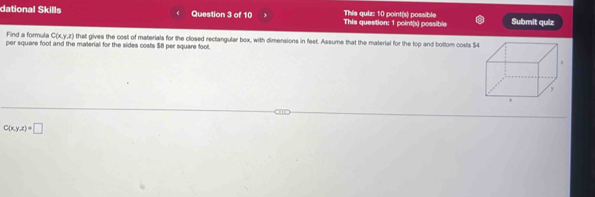 dational Skills Question 3 of 10 This quiz: 10 point(s) possible Submit quiz
This question: 1 point(s) possible
Find a formula C(x,y,z) that gives the cost of materials for the closed rectangular box, with dimensions in feet. Assume that the material for the top and bottom costs $4
per square foot and the material for the sides costs $B per square foot.
C(x,y,z)=□